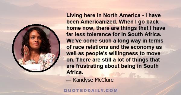 Living here in North America - I have been Americanized. When I go back home now, there are things that I have far less tolerance for in South Africa. We've come such a long way in terms of race relations and the