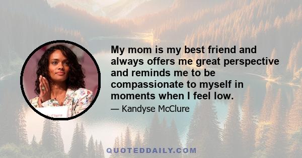 My mom is my best friend and always offers me great perspective and reminds me to be compassionate to myself in moments when I feel low.