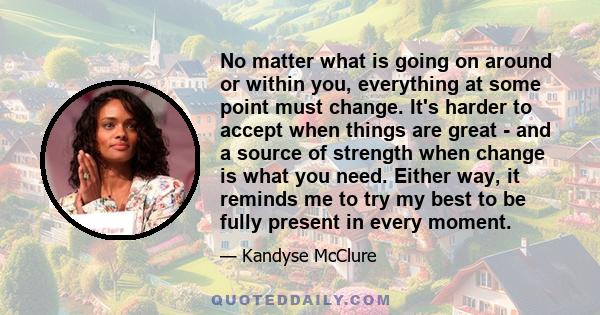 No matter what is going on around or within you, everything at some point must change. It's harder to accept when things are great - and a source of strength when change is what you need. Either way, it reminds me to