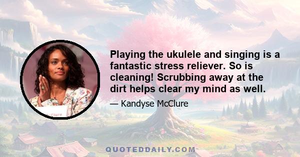 Playing the ukulele and singing is a fantastic stress reliever. So is cleaning! Scrubbing away at the dirt helps clear my mind as well.