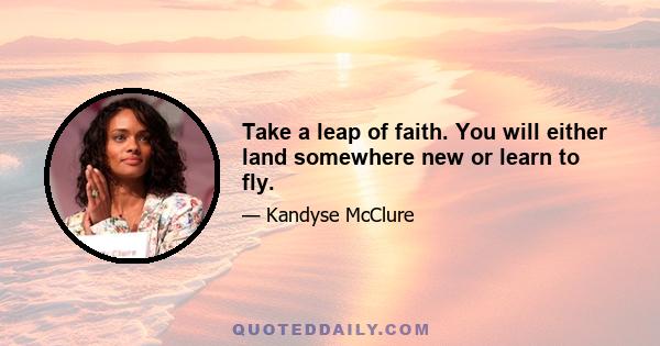 Take a leap of faith. You will either land somewhere new or learn to fly.