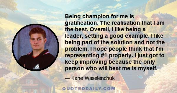 Being champion for me is gratification. The realisation that I am the best. Overall, I like being a leader, setting a good example. I like being part of the solution and not the problem. I hope people think that I'm