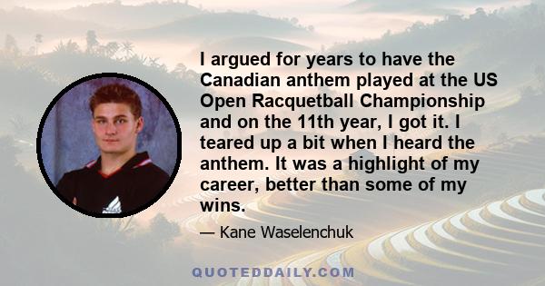 I argued for years to have the Canadian anthem played at the US Open Racquetball Championship and on the 11th year, I got it. I teared up a bit when I heard the anthem. It was a highlight of my career, better than some