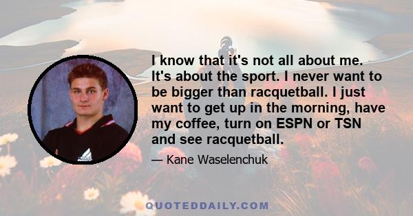 I know that it's not all about me. It's about the sport. I never want to be bigger than racquetball. I just want to get up in the morning, have my coffee, turn on ESPN or TSN and see racquetball.