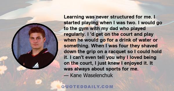 Learning was never structured for me. I started playing when I was two. I would go to the gym with my dad who played regularly. I 'd get on the court and play when he would go for a drink of water or something. When I