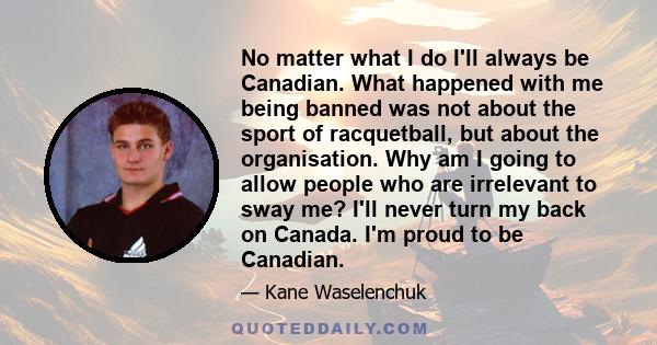 No matter what I do I'll always be Canadian. What happened with me being banned was not about the sport of racquetball, but about the organisation. Why am I going to allow people who are irrelevant to sway me? I'll