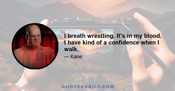 I breath wrestling. It's in my blood. I have kind of a confidence when I walk.