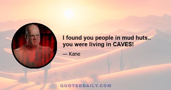 I found you people in mud huts.. you were living in CAVES!