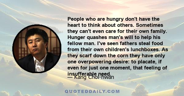 People who are hungry don't have the heart to think about others. Sometimes they can't even care for their own family. Hunger quashes man's will to help his fellow man. I've seen fathers steal food from their own