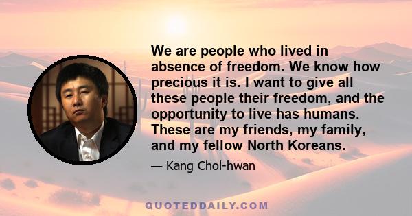 We are people who lived in absence of freedom. We know how precious it is. I want to give all these people their freedom, and the opportunity to live has humans. These are my friends, my family, and my fellow North