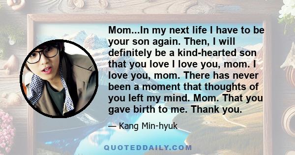 Mom...In my next life I have to be your son again. Then, I will definitely be a kind-hearted son that you love I love you, mom. I love you, mom. There has never been a moment that thoughts of you left my mind. Mom. That 