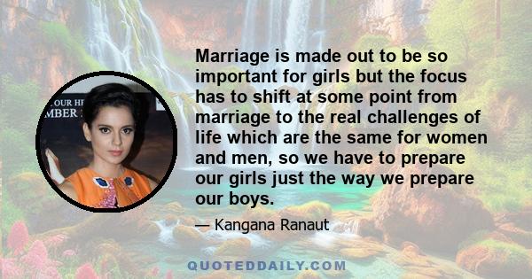 Marriage is made out to be so important for girls but the focus has to shift at some point from marriage to the real challenges of life which are the same for women and men, so we have to prepare our girls just the way