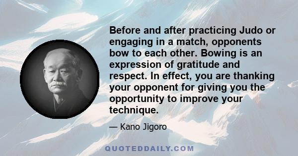 Before and after practicing Judo or engaging in a match, opponents bow to each other. Bowing is an expression of gratitude and respect. In effect, you are thanking your opponent for giving you the opportunity to improve 