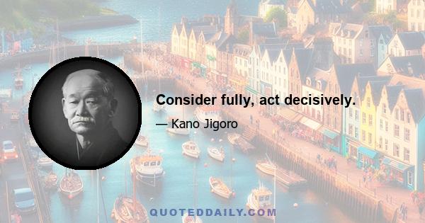 Consider fully, act decisively.