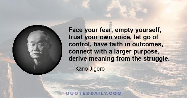 Face your fear, empty yourself, trust your own voice, let go of control, have faith in outcomes, connect with a larger purpose, derive meaning from the struggle.