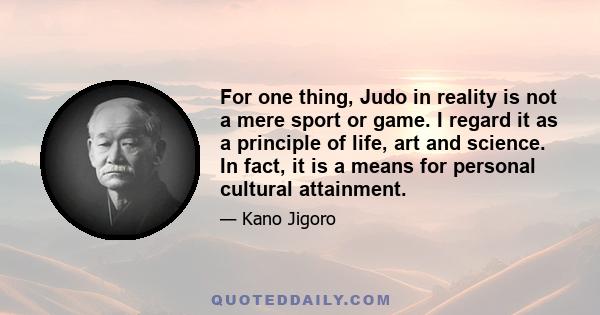 For one thing, Judo in reality is not a mere sport or game. I regard it as a principle of life, art and science. In fact, it is a means for personal cultural attainment.