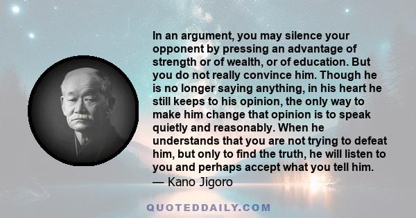 In an argument, you may silence your opponent by pressing an advantage of strength or of wealth, or of education. But you do not really convince him. Though he is no longer saying anything, in his heart he still keeps