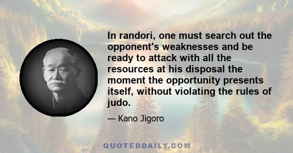 In randori, one must search out the opponent's weaknesses and be ready to attack with all the resources at his disposal the moment the opportunity presents itself, without violating the rules of judo.