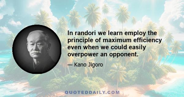 In randori we learn employ the principle of maximum efficiency even when we could easily overpower an opponent.