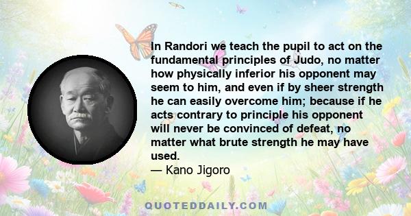 In Randori we teach the pupil to act on the fundamental principles of Judo, no matter how physically inferior his opponent may seem to him, and even if by sheer strength he can easily overcome him; because if he acts