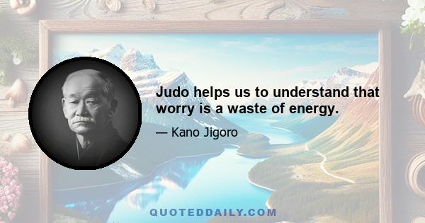 Judo helps us to understand that worry is a waste of energy.