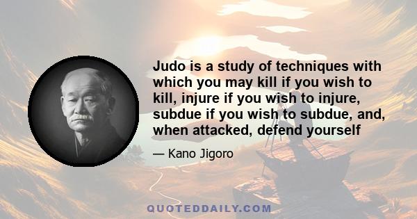 Judo is a study of techniques with which you may kill if you wish to kill, injure if you wish to injure, subdue if you wish to subdue, and, when attacked, defend yourself