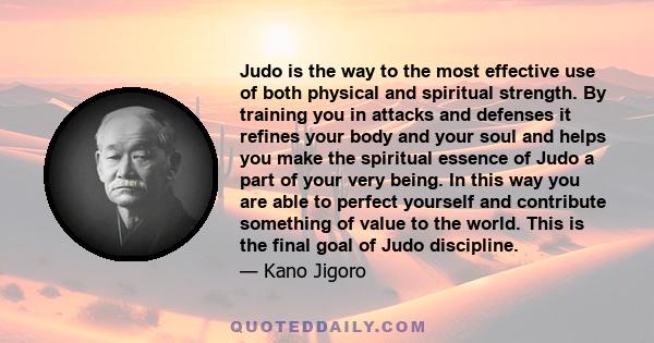 Judo is the way to the most effective use of both physical and spiritual strength. By training you in attacks and defenses it refines your body and your soul and helps you make the spiritual essence of Judo a part of