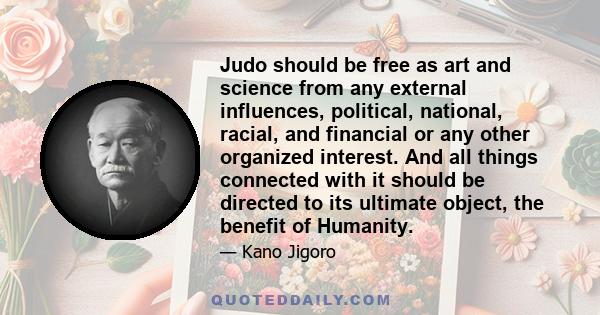 Judo should be free as art and science from any external influences, political, national, racial, and financial or any other organized interest. And all things connected with it should be directed to its ultimate