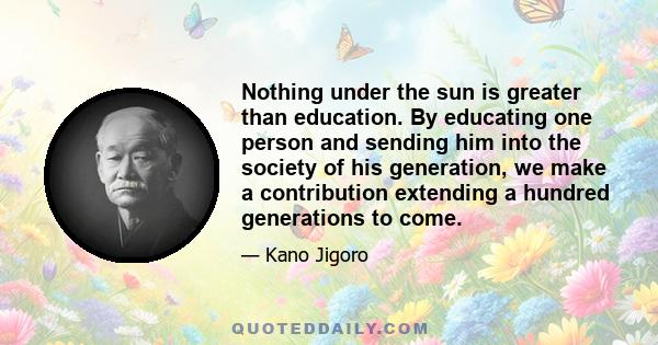 Nothing under the sun is greater than education. By educating one person and sending him into the society of his generation, we make a contribution extending a hundred generations to come.