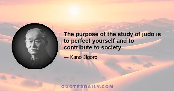 The purpose of the study of judo is to perfect yourself and to contribute to society.