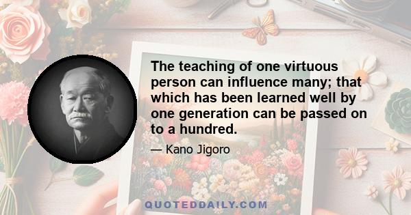 The teaching of one virtuous person can influence many; that which has been learned well by one generation can be passed on to a hundred.