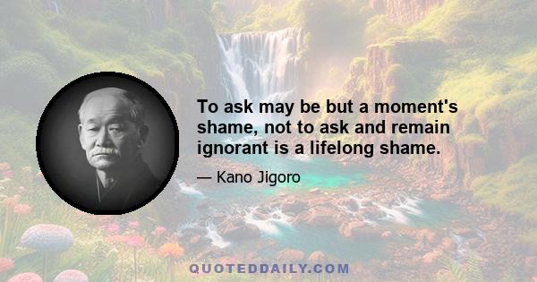 To ask may be but a moment's shame, not to ask and remain ignorant is a lifelong shame.