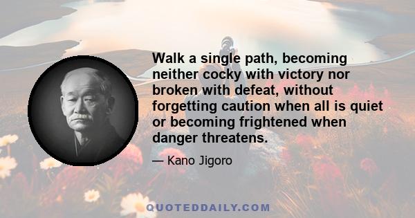 Walk a single path, becoming neither cocky with victory nor broken with defeat, without forgetting caution when all is quiet or becoming frightened when danger threatens.