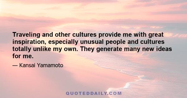 Traveling and other cultures provide me with great inspiration, especially unusual people and cultures totally unlike my own. They generate many new ideas for me.