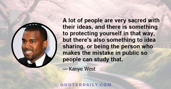 A lot of people are very sacred with their ideas, and there is something to protecting yourself in that way, but there's also something to idea sharing, or being the person who makes the mistake in public so people can