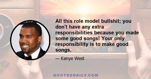 All this role model bullshit; you don't have any extra responsibilities because you made some good songs! Your only responsibility is to make good songs.