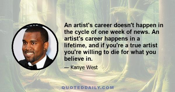 An artist's career doesn't happen in the cycle of one week of news. An artist's career happens in a lifetime, and if you're a true artist you're willing to die for what you believe in.