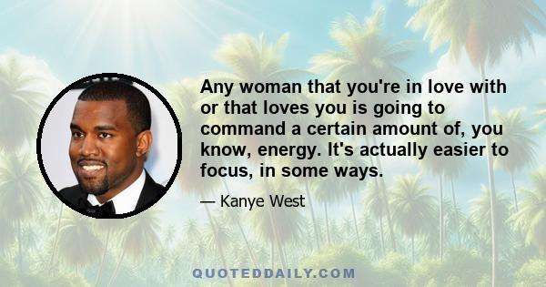 Any woman that you're in love with or that loves you is going to command a certain amount of, you know, energy. It's actually easier to focus, in some ways.