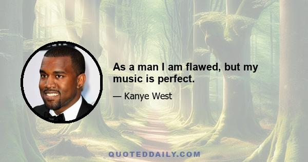 As a man I am flawed, but my music is perfect.