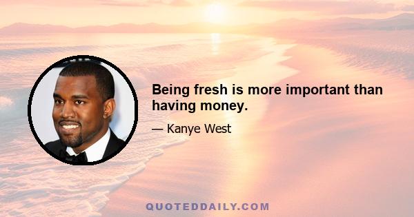 Being fresh is more important than having money.