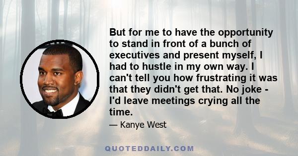 But for me to have the opportunity to stand in front of a bunch of executives and present myself, I had to hustle in my own way. I can't tell you how frustrating it was that they didn't get that. No joke - I'd leave