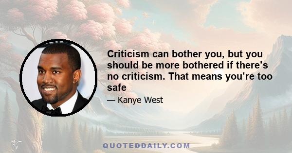 Criticism can bother you, but you should be more bothered if there’s no criticism. That means you’re too safe