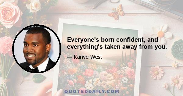 Everyone's born confident, and everything's taken away from you.