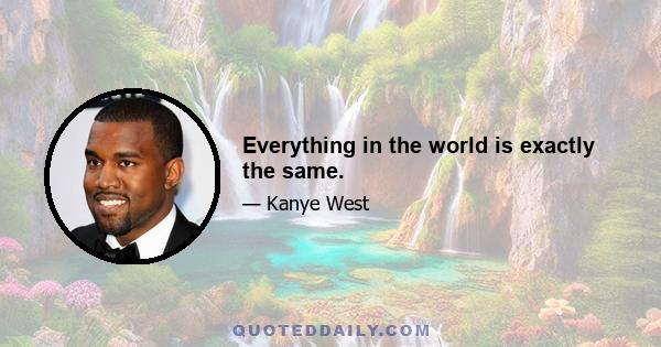 Everything in the world is exactly the same.