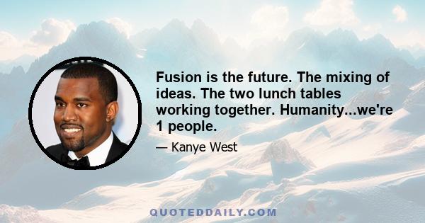 Fusion is the future. The mixing of ideas. The two lunch tables working together. Humanity...we're 1 people.