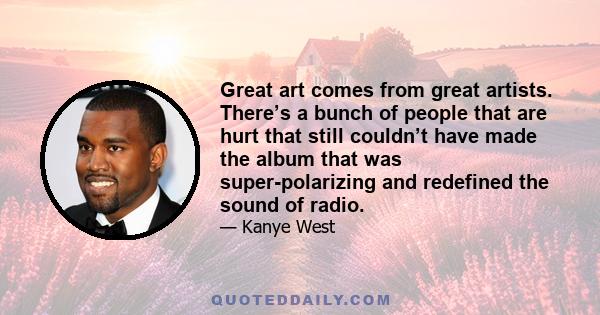 Great art comes from great artists. There’s a bunch of people that are hurt that still couldn’t have made the album that was super-polarizing and redefined the sound of radio.