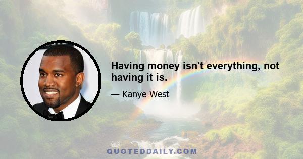 Having money isn't everything, not having it is.