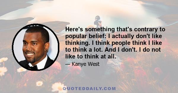 Here's something that's contrary to popular belief: I actually don't like thinking. I think people think I like to think a lot. And I don't. I do not like to think at all.