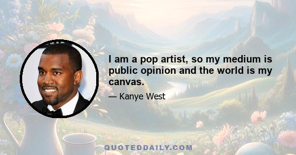 I am a pop artist, so my medium is public opinion and the world is my canvas.