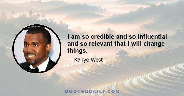 I am so credible and so influential and so relevant that I will change things.